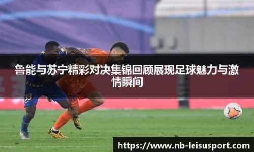 鲁能与苏宁精彩对决集锦回顾展现足球魅力与激情瞬间